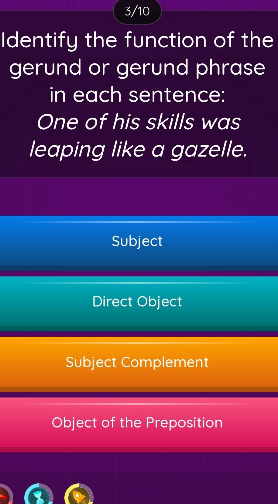 3/10
Identify the function of the
gerund or gerund phrase
in each sentence:
One of his skills was
leaping like a gazelle.
Subject
Direct Object
Subject Complement
Object of the Preposition