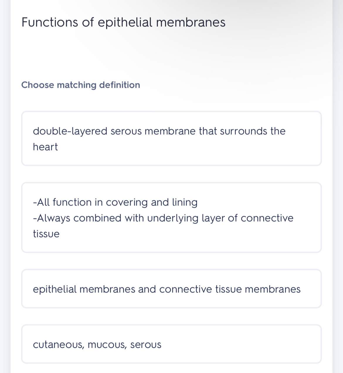 Functions of epithelial membranes
Choose matching definition
double-layered serous membrane that surrounds the
heart
-All function in covering and lining
-Always combined with underlying layer of connective
tissue
epithelial membranes and connective tissue membranes
cutaneous, mucous, serous