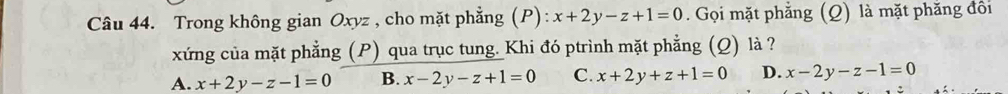 Trong không gian Oxyz , cho mặt phẳng (P): x+2y-z+1=0. Gọi mặt phẳng (Q) là mặt phăng đôi
xứng của mặt phẳng (P) qua trục tung. Khi đó ptrình mặt phẳng (Q) là ?
A. x+2y-z-1=0 B. x-2y-z+1=0 C. x+2y+z+1=0 D. x-2y-z-1=0