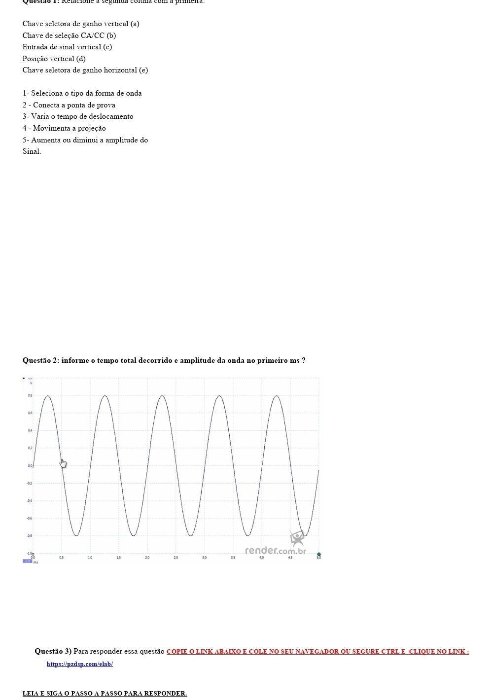 Chave seletora de ganho vertical (a) 
Chave de seleção CA/CC (b) 
Entrada de sinal vertical (c) 
Posição vertical (d) 
Chave seletora de ganho horizontal (e) 
1- Seleciona o tipo da forma de onda 
2 - Conecta a ponta de prova 
3- Varia o tempo de deslocamento 
4 - Movimenta a projeção 
5- Aumenta ou diminui a amplitude do 
Sinal. 
Questão 2: informe o tempo total decorrido e amplitude da onda no primeiro ms ? 
Questão 3) Para responder essa questão COPIE O LINK ABAIXO E COLE NO SEU NAVEGADOR OU SEGURE CTRL E CLIQUE NO LINK : 
https://pzdsp.com/elab/ 
LEIA E SIGA O PASSO A PASSO PARA RESPONDER.