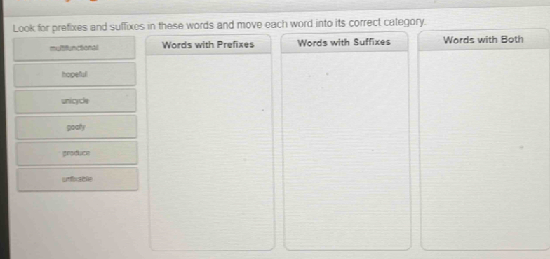 Look for prefixes and suffixes in these words and move each word into its correct category.
multifunctional Words with Prefixes Words with Suffixes Words with Both
hopeful
unicycle
gooly
produce
unfiraible