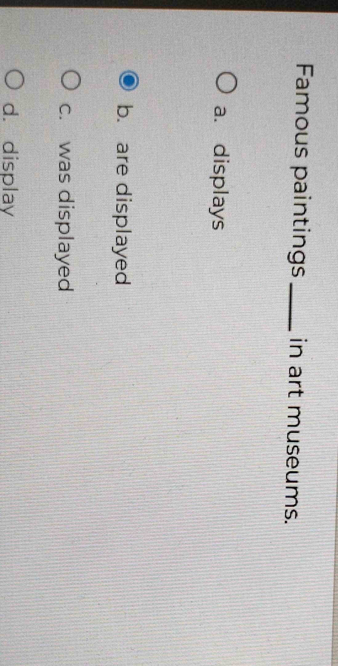 Famous paintings _in art museums.
a. displays
b. are displayed
c. was displayed
d. display