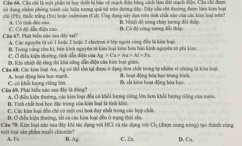 Cầu chì là một phần tử hay thiết bị bảo vệ mạch điện bằng cách làm đứt mạch điện. Câu chì được
sử dụng nhằm phòng tránh các hiện tượng quả tải trên đường dây. Dây cầu chi thường được làm kim loại
chì (Pb), thiếc trắng (Sn) hoặc cadmium (Cd). Ứng dụng này dựa trên tính chất nào của các kim loại trên?
A. Có tính dẻo cao. B. Nhiệt độ nóng chảy tương đối thấp.
C. Có độ dẫn điện cao. D. Có độ cứng tương đổi thấp.
Câu 67. Phát biểu nào sau đây sai?
A. Các nguyên tử có 1 hoặc 2 hoặc 3 electron ở lớp ngoài cùng đều là kim loại.
B. Trong cùng chu kì, bán kính nguyên tử kim loại kém hơn bản kính nguyên tử phi kim.
C. Ở điều kiện thường, tỉnh dẫn điện của Ag>Cu>Au>Al>Fe.
D. Khi nhiệt độ tăng thì khả năng dẫn điện của kim loại giảm.
Câu 68. Các kim loại Au, Ag có thể tồn tại được ở dạng đơn chất trong tự nhiên vì chúng là kim loại
A. hoạt động hóa học mạnh. B. hoạt động hóa học trung bình.
C. có khổi lượng riêng lớn. D. rất kém hoạt động hóa học.
Câu 69. Phát biểu nào sau đây là đúng?
A. Ở điều kiện thường, các kim loại đều có khối lượng riêng lớn hơn khối lượng riêng của nước.
B. Tính chất hoá học đặc trưng của kim loại là tính khử.
C. Các kim loại đều chỉ có một oxi hoá duy nhất trong các hợp chất.
D. Ở điều kiện thường, tất cả các kim loại đều ở trạng thái rắn.
Câu 70. Kim loại nào sau đây khi tác dụng với HCl và tác dụng với Cl_2 (được nung nóng) tạo thành cùng
một loại sản phẩm muối chloride?
A. Fe. B. Ag. C. Zn. D. Cu.