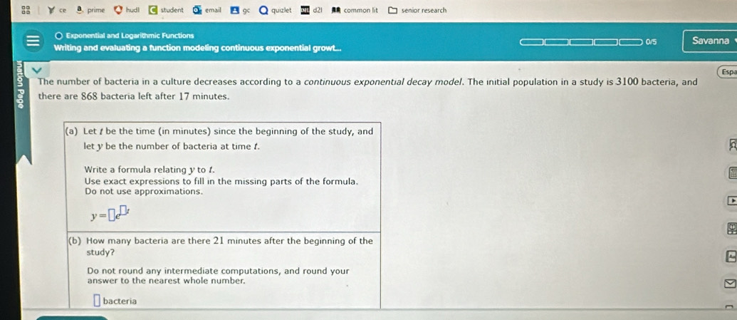 prime hudl student email quizlet common lit senior research 
Exponential and Logarithmic Functions 
Writing and evaluating a function modeling continuous exponential growt... 0/5 Savanna 
Esp 
The number of bacteria in a culture decreases according to a continuous exponential decay model. The initial population in a study is 3100 bacteria, and 
there are 868 bacteria left after 17 minutes. 
(a) Let be the time (in minutes) since the beginning of the study, and 
let y be the number of bacteria at time . 
In 
Write a formula relating y to 1. 
Use exact expressions to fill in the missing parts of the formula. 
Do not use approximations.
y=□ e^(□ t)
(b) How many bacteria are there 21 minutes after the beginning of the 
study? 
Do not round any intermediate computations, and round your 
answer to the nearest whole number. 
bacteria