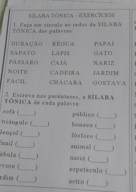 SÍLABA TÔNICA - EXERCÍCIOS 
1. Faça um círculo ao redor da SÍLABA 
TÔNICA das palavras: 

duração rÉGUA PAPAI 
SAPATO lÁpiS GATO 
pássaro CAJÁ NARIZ 
NOITE CADEIRA JARDIM ( 
FÁCIL CHÁCARA GOSTAVA 
2. Escreva nos parênteses, a SÍLABA a 
TÔNICA de cada palavra: 
sofá (_ ) público (_ ) 
triângulo (_ boneca (_ ) 
lençol (_ ) fósforo (_ ) 
funil (_ ) animal (_ ) 
_ 
ábula (_ nariz ( 
rvore (_ ) espetáculo (_ ) 
rdim (_ ) astro (_ )