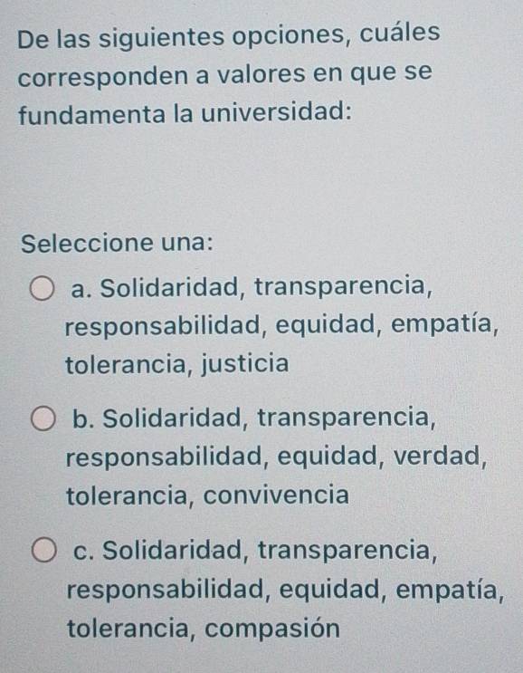 De las siguientes opciones, cuáles
corresponden a valores en que se
fundamenta la universidad:
Seleccione una:
a. Solidaridad, transparencia,
responsabilidad, equidad, empatía,
tolerancia, justicia
b. Solidaridad, transparencia,
responsabilidad, equidad, verdad,
tolerancia, convivencia
c. Solidaridad, transparencia,
responsabilidad, equidad, empatía,
tolerancia, compasión