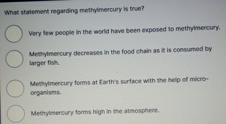 What statement regarding methylmercury is true?
Very few people in the world have been exposed to methylmercury.
Methylmercury decreases in the food chain as it is consumed by
larger fish.
Methylmercury forms at Earth's surface with the help of micro-
organisms.
Methylmercury forms high in the atmosphere.