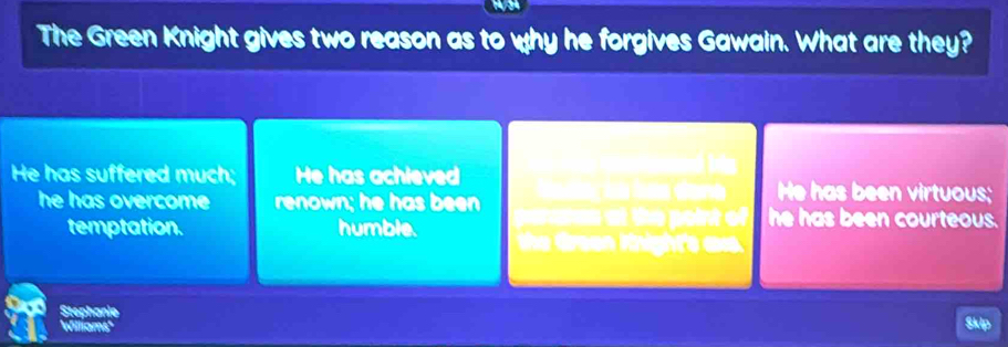 The Green Knight gives two reason as to why he forgives Gawain. What are they?
He has suffered much; He has achieved He has been virtuous;
he has overcome renown; he has been he has been courteous.
a at the point of
temptation. humble. the Green Knighte a 
Stephanie
Williams' Skip