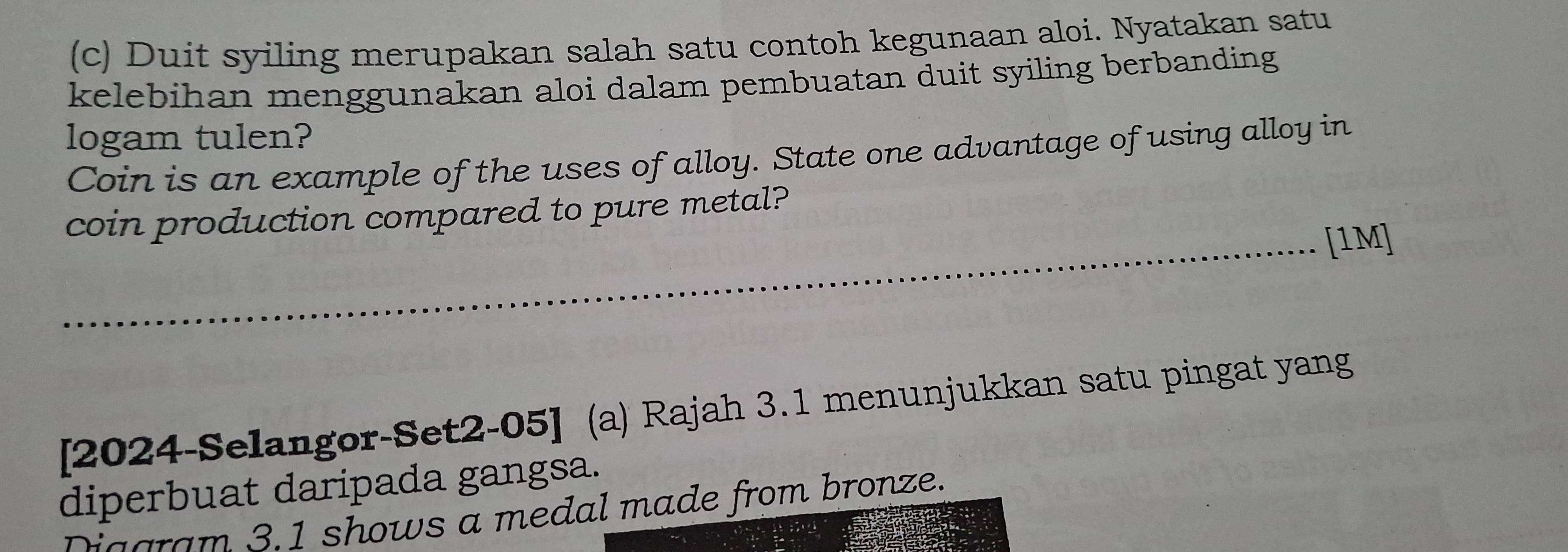 Duit syiling merupakan salah satu contoh kegunaan aloi. Nyatakan satu 
kelebihan menggunakan aloi dalam pembuatan duit syiling berbanding 
logam tulen? 
Coin is an example of the uses of alloy. State one advantage of using alloy in 
coin production compared to pure metal? 
_[1M] 
[2024-Selangor-Set2-05] (a) Rajah 3.1 menunjukkan satu pingat yang 
diperbuat daripada gangsa. 
ia aram 3.1 shows a medal made from bronze.