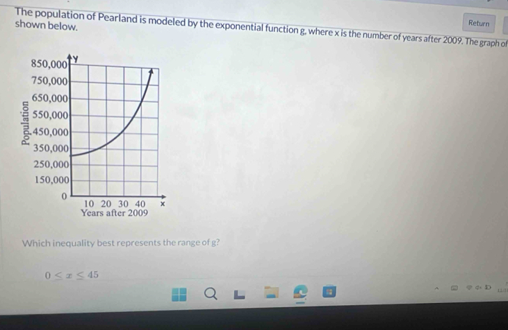 shown below.
Return
The population of Pearland is modeled by the exponential function g, where x is the number of years after 2009. The graph of
Which inequality best represents the range of g?
0≤ x≤ 45
11/3