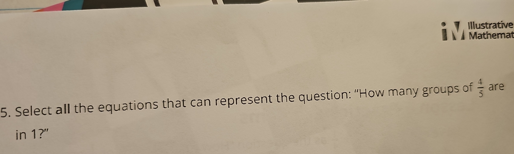 Illustrative 
Mathemat 
5. Select all the equations that can represent the question: “How many groups of  4/5  are 
in 1?"