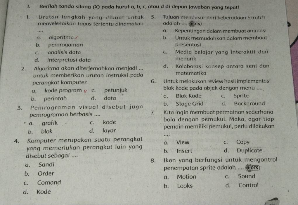 Berilah tanda silang (X) pada huruf a, b, c, atau d di depan jawaban yang tepat!
1. Urutan langkah yang dibuat untuk 5. Tujuan mendasar dari keberadaan Scratch
menyelesaikan tugas tertentu dinamakan adalah .... HOTs
… a. Kepentingan dalam membuat animasi
a. algoritma√ b. Untuk memudahkan dalam membuat
b. pemrogaman presentasi
c. analisis data c. Media belajar yang interaktif dan
d. interpretasi data menarik
2. Algoritma akan diterjemahkan menjadi ... d. Kolaborasi konsep antara seni dan
untuk memberikan urutan instruksi.pada matematika
perangkat komputer. 6. Untuk melakukan review hasil implementasi
a. kode program v c. petunjuk blok kode pada objek dengan menu ....
b. perintah d. data a. Blok Kode c. Sprite
3. Pemrograman visual disebut juga b. Stage Grid d. Background
pemrograman berbasis .... 7. Kita ingin membuat permainan sederhana
a. grafik c. kode bola dengan pemukul. Maka, agar tiap
pemain memiliki pemukul, perlu dilakukan
b. blok d. layar
4. Komputer merupakan suatu perangkat a. View c. Copy
yang memerlukan perangkat lain yang b. Insert d. Duplicate
disebut sebagai ....
a. Sandi 8. Ikon yang berfungsi untuk mengontrol
penempatan sprite adalah .... (hots
b. Order
a. Motion c. Sound
c. Comand d. Control
b. Looks
d. Kode