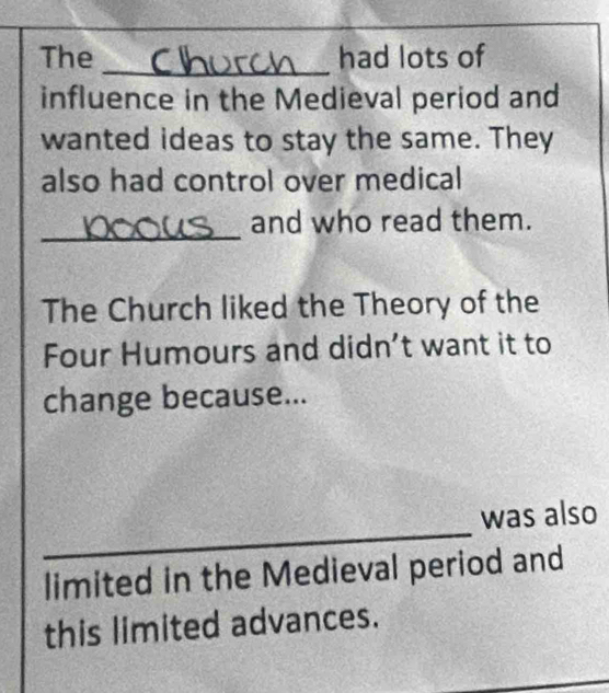 The had lots of 
influence in the Medieval period and 
wanted ideas to stay the same. They 
also had control over medical 
_ 
and who read them. 
The Church liked the Theory of the 
Four Humours and didn’t want it to 
change because... 
_ 
was also 
limited in the Medieval period and 
this limited advances.