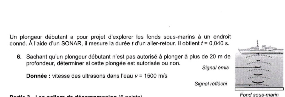 Un plongeur débutant a pour projet d'explorer les fonds sous-marins à un endroit 
donné. À l'aide d'un SONAR, il mesure la durée t d'un aller-retour. Il obtient t=0,040s. 
6. Sachant qu'un plongeur débutant n'est pas autorisé à plonger à plus de 20 m de 
profondeur, déterminer si cette plongée est autorisée ou non. Signal émis 
Donnée : vitesse des ultrasons dans l'eau v=1500m/s
Signal réfléchi 
Fond sous-marin