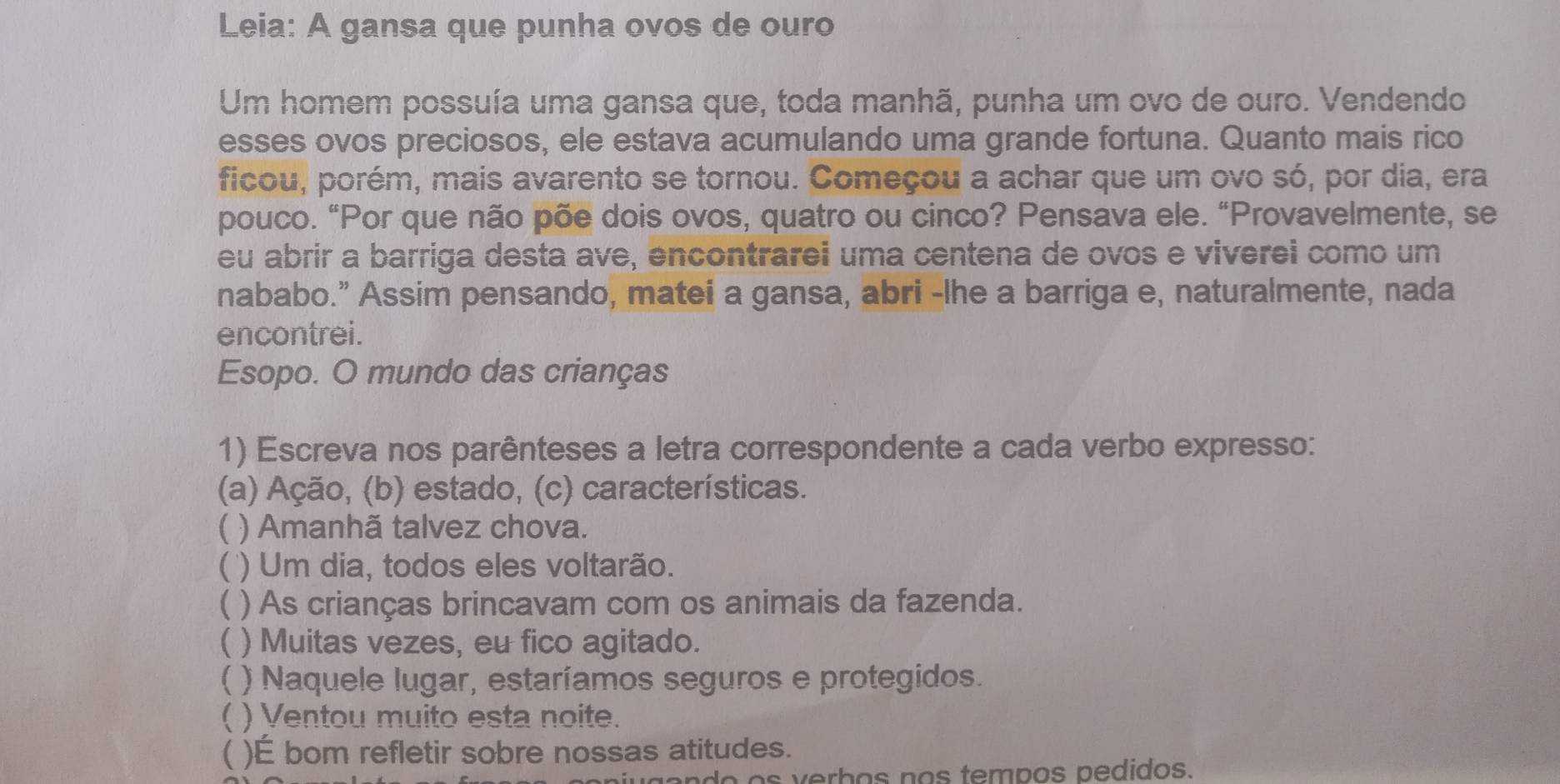 Leia: A gansa que punha ovos de ouro 
Um homem possuía uma gansa que, toda manhã, punha um ovo de ouro. Vendendo 
esses ovos preciosos, ele estava acumulando uma grande fortuna. Quanto mais rico 
ficou, porém, mais avarento se tornou. Começou a achar que um ovo só, por dia, era 
pouco. “Por que não põe dois ovos, quatro ou cinco? Pensava ele. “Provavelmente, se 
eu abrir a barriga desta ave, encontrarei uma centena de ovos e viverei como um 
nababo.” Assim pensando, matei a gansa, abri -lhe a barriga e, naturalmente, nada 
encontrei. 
Esopo. O mundo das crianças 
1) Escreva nos parênteses a letra correspondente a cada verbo expresso: 
(a) Ação, (b) estado, (c) características. 
) Amanhã talvez chova. 
 ) Um dia, todos eles voltarão. 
1 ) As crianças brincavam com os animais da fazenda. 
 ) Muitas vezes, eu fico agitado. 
) Naquele lugar, estaríamos seguros e protegidos. 
( ) Ventou muito esta noite. 
 )É bom refletir sobre nossas atitudes. 
do o s verbos ços tempos pedidos.