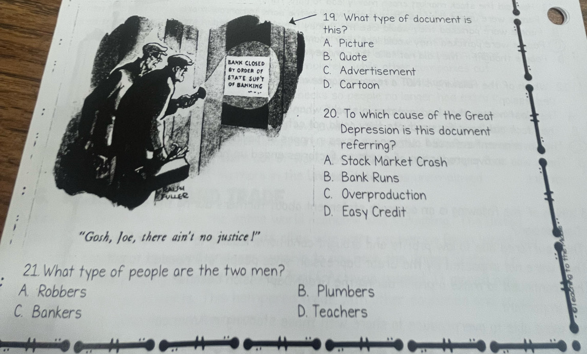 What type of document is
his?. Picture. Quote. Advertisement. Cartoon
0. To which cause of the Great
Depression is this document
referring?. Stock Market Crash. Bank Runs. Overproduction. Easy Credit
“Gosh, Joe, there ain't no justice!”
21. What type of people are the two men?
A. Robbers B. Plumbers
C. Bankers D. Teachers