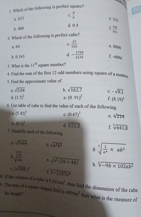 Xero
1. Which of the following is perfect square?
c.  8/9 
a. 625 e. 256
d. 0.4
b. 400 f.  196/361 
2. Which of the following is perfect cube?
c.  27/729 
a. 64 e. 8000
b. 0.343 d. - 1728/2179  f. -4096
3. What is the 11^(th) square number?
4. Find the sum of the first 12 odd numbers using square of a number.
5. Find the approximate value of
a. sqrt(5.04) b. sqrt(162.7) c. -sqrt(8.1)
d. (3.7)^2 e. (0.91)^2 f. (8.19)^2
6. Use table of cube to find the value of each of the following.
a. (5.42)^3
C. (0.47)^3 e. sqrt(214)
b. (9.5)^3
d. sqrt[3](21.3) f. sqrt[3](641.8)
7. Simplify each of the following.
a. sqrt(9* 64) d. sqrt(a^2b^4) g. sqrt[3](frac 1)a^4* ab^3
sqrt(frac 25)256 e. sqrt(x^2(56+44)) h. sqrt[3](-9b* 102ab^2)
c. (sqrt(140))^2 f sqrt[3](-2197x^3)
8. If the volume of a cube is 9.261cm^3
9. The area of a square shaped field is , then find the dimension of the cube.
its length?
4096m^2 then what is the measure of
