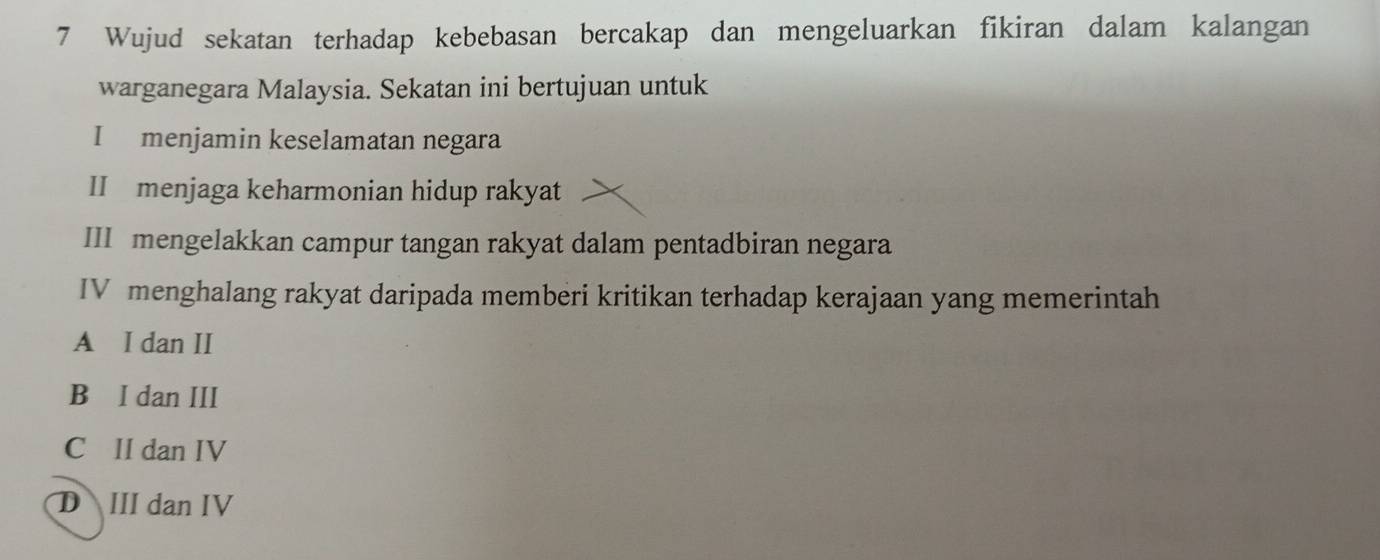 Wujud sekatan terhadap kebebasan bercakap dan mengeluarkan fikiran dalam kalangan
warganegara Malaysia. Sekatan ini bertujuan untuk
I menjamin keselamatan negara
II menjaga keharmonian hidup rakyat
III mengelakkan campur tangan rakyat dalam pentadbiran negara
IV menghalang rakyat daripada memberi kritikan terhadap kerajaan yang memerintah
A I dan II
B I dan III
C II dan IV
D III dan IV