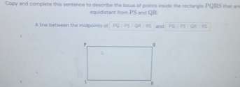 Copy and complete this sentence to describe the locus of points inside the rectangle PQRS that ar 
equidistant from PS and QR : 
A line between the midpoints of and PQ PS 85