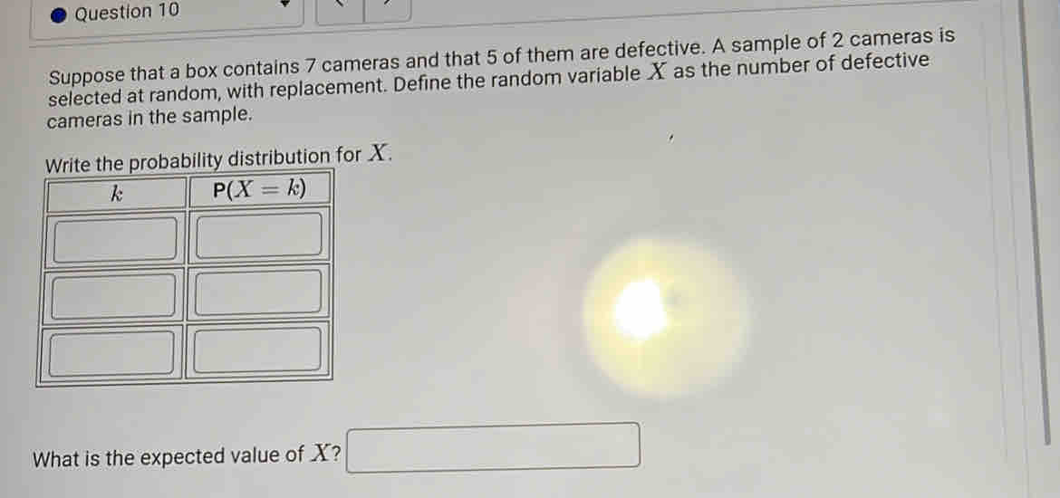 Suppose that a box contains 7 cameras and that 5 of them are defective. A sample of 2 cameras is
selected at random, with replacement. Define the random variable X as the number of defective
cameras in the sample.
ribution for X.
What is the expected value of X? □