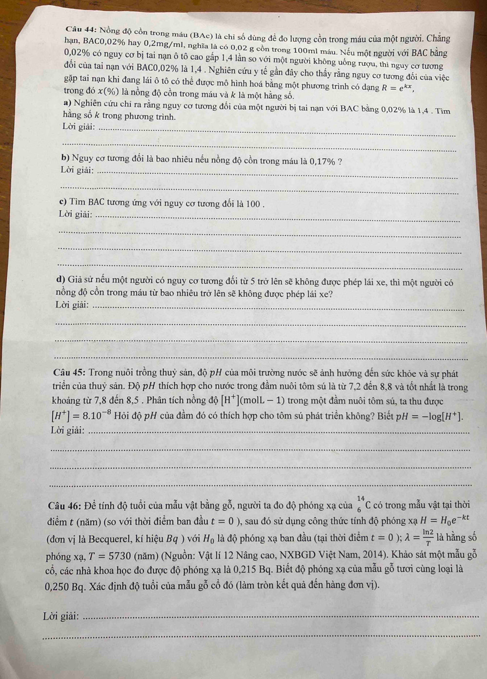 Nồng độ cồn trong máu (BAc) là chi số dùng để đo lượng cồn trong máu của một người. Chăng
hạn, BAC0,02% hay 0,2mg/ml, nghĩa là có 0,02 g cồn trong 100ml máu. Nếu một người với BAC bằng
0,02% có nguy cơ bị tai nạn ô tô cao gấp 1,4 lần so với một người không uống rượu, thì nguy cơ tương
đối của tai nạn với BAC0,02% là 1,4 . Nghiên cứu y tế gần đây cho thấy rằng nguy cơ tương đối của việc
gặp tai nạn khi đang lái ô tô có thể được mô hình hoá bằng một phương trình có dạng R=e^(kx),
trong đó x(%) là nồng độ cồn trong máu và k là một hằng số.
a) Nghiên cứu chỉ ra rằng nguy cơ tương đối của một người bị tai nạn với BAC bằng 0,02% là 1,4 . Tìm
hằng số k trong phương trình.
Lời giải:_
_
b) Nguy cơ tương đối là bao nhiêu nếu nồng độ cồn trong máu là 0,17% ?
Lời giải:_
_
c) Tìm BAC tương ứng với nguy cơ tương đối là 100 .
Lời giải:_
_
_
_
d) Giả sử nếu một người có nguy cơ tương đối từ 5 trở lên sẽ không được phép lái xe, thì một người có
nồng độ cồn trong máu từ bao nhiêu trở lên sẽ không được phép lái xe?
Lời giải:_
_
_
_
Câu 45: Trong nuôi trồng thuỷ sản, độ pH của môi trường nước sẽ ảnh hưởng đến sức khỏe và sự phát
triển của thuỷ sản. Độ pH thích hợp cho nước trong đầm nuôi tôm sú là từ 7,2 đến 8,8 và tốt nhất là trong
khoảng từ 7,8 đến 8,5 . Phân tích nồng độ [H^+] ](molL − 1) trong một đầm nuôi tôm sú, ta thu được
[H^+]=8.10^(-8) Hỏi độ pH của đầm đó có thích hợp cho tôm sú phát triển không? Biết p. H=-log [H^+].
Lời giải:_
_
_
_
Câu 46: Để tính độ tuổi của mẫu vật bằng gỗ, người ta đo độ phóng xạ của _6^((14)C có trong mẫu vật tại thời
điểm t (năm) (so với thời điểm ban đầu t=0), , sau đó sử dụng công thức tính độ phóng xạ H=H_0)e^(-kt)
(đơn vị là Becquerel, kí hiệu Bq ) với H_0 là độ phóng xạ ban đầu (tại thời điểm t=0);lambda = ln 2/T  là hằng số
phóng xạ, T=5730 (năm) (Nguồn: Vật lí 12 Nâng cao, NXBGD Việt Nam, 2014). Khảo sát một mẫu gỗ
cổ, các nhà khoa học đo được độ phóng xạ là 0,215 Bq. Biết độ phóng xạ của mẫu gỗ tươi cùng loại là
0,250 Bq. Xác định độ tuổi của mẫu gỗ cổ đó (làm tròn kết quả đến hàng đơn vị).
Lời giải:_
_