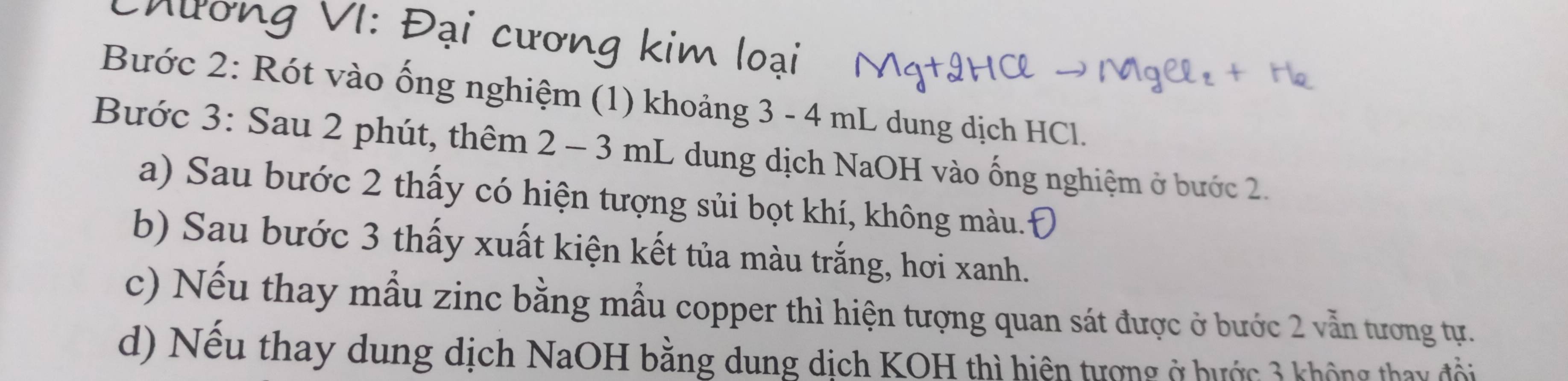 hường VI: Đại cương kim loại 
Bước 2: Rót vào ống nghiệm (1) khoảng 3 - 4 mL dung dịch HCl. 
Bước 3: Sau 2 phút, thêm 2 - 3 mL dung dịch NaOH vào ống nghiệm ở bước 2. 
a) Sau bước 2 thấy có hiện tượng sủi bọt khí, không màu. 
b) Sau bước 3 thấy xuất kiện kết tủa màu trắng, hơi xanh. 
c) Nếu thay mẫu zinc bằng mẫu copper thì hiện tượng quan sát được ở bước 2 vẫn tương tự. 
d) Nếu thay dung dịch NaOH bằng dung dịch KOH thì hiện tượng ở hước 3 không thay đổi