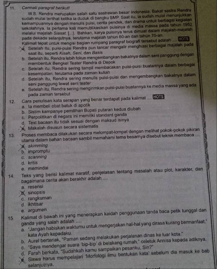 Cermati paragraf berikut!
W.S. Rendra merupakan salah satu sastrawan besar Indonesia. Bakat sastra Rendra
sudah mulai terlihat ketika ia duduk di bangku SMP. Saat itu, ia sudah mulal menunjukkan
kemampuannya dengan menulis puisi, cerita pendek, dan drama untuk berbagai kegiatan
sekolahnya. la pertama kali memublikasikan puisinya di media massa pada tahun 1952
melalui majałah Siasat. [...]. Bahkan, karya puisinya terus dimuat dalam majalah-majalah
pada dekade selanjutnya, terutama majalah tahun 60-an dan tahun 70-an. HOTS
Kalimat tepat untuk mengisi bagian rumpang paragraf biografi tersebut adalah ..... Setelah itu, puísi-puisi Rendra pun lancar mengalir menghiasi berbagai majalah pada
saat itu, seperti Kisah, Seni, dan Basis
b. Setelah itu, Rendra lebih fokus mengembangkan bakatnya dalam seni panggung dengan
membentuk Bengkel Teater Rendra di Depok
c. Setelah itu, Rendra sering tampil membacakan puisi-puisi buatannya dalam berbagai
kesempatan, terutama pada zaman kuliah
d. Setelah itu, Rendra sering menulis puisi-puisi dan mengembangkan bakatnya dalam
seni panggung lewat seni teater
e. Setelah itu, Rendra sering mengirimkan puisi-puisi buatannya ke media massa yang ada
pada zaman tersebut
12. Cara penulisan kata serapan yang benar terdapat pada kalimat .... Hos
a. Ia membeli obat batuk di apotik
b. Sistim kampanye pemilihan Bupati putaran kedua diubah
c. Perpolitikan di negara ini memiliki standard ganda
d. Text bacaan itu tidak sesuai dengan maksud isinya
Makalah disusun secara sistematis
13. Proses membaca dilakukan secara melompat-lompat dengan melihat pokok-pokok pikiran
utama dalam bahan bacaan sambil memahami tema besarnya disebut teknik membaca ....
skimming
b. impromptu
c. scanning
d. kritis
e. memindai
14. Teks yang berisi kalimat naratif, penjelasan tentang masalah atau plot, karakter, dan
bagaimana cerita akan berakhir adalah ....
a resensi
b sinopsis
c. rangkuman
d. ikhtisar
e. argumen
15. Kalimat di bawah ini yang menerapkan kaidah penggunaan tanda baca petik tunggal dan
ganda yang salah adalah ....
a. “Jangan habiskan waktumu untuk mengerjakan hal-hal yang dirasa kurang bermanfaat,”
kata Ayah kepadaku.
b. Aurel berteriak, “Paman sedang melakukan perjalanan dinas ke luar kota.”
c. “Saya mendengar suara 'bip-bip’ di belakang rumah,” celetuk Annisa kepada adiknya.
d. Farah berkata, “Sudahkah kamu sampaikan pesanku, Sin?”
e. Siswa harus mempelajari 'Morfologi ilmu bentukan kata' sebelum dia masuk ke bab
selanjutnya.