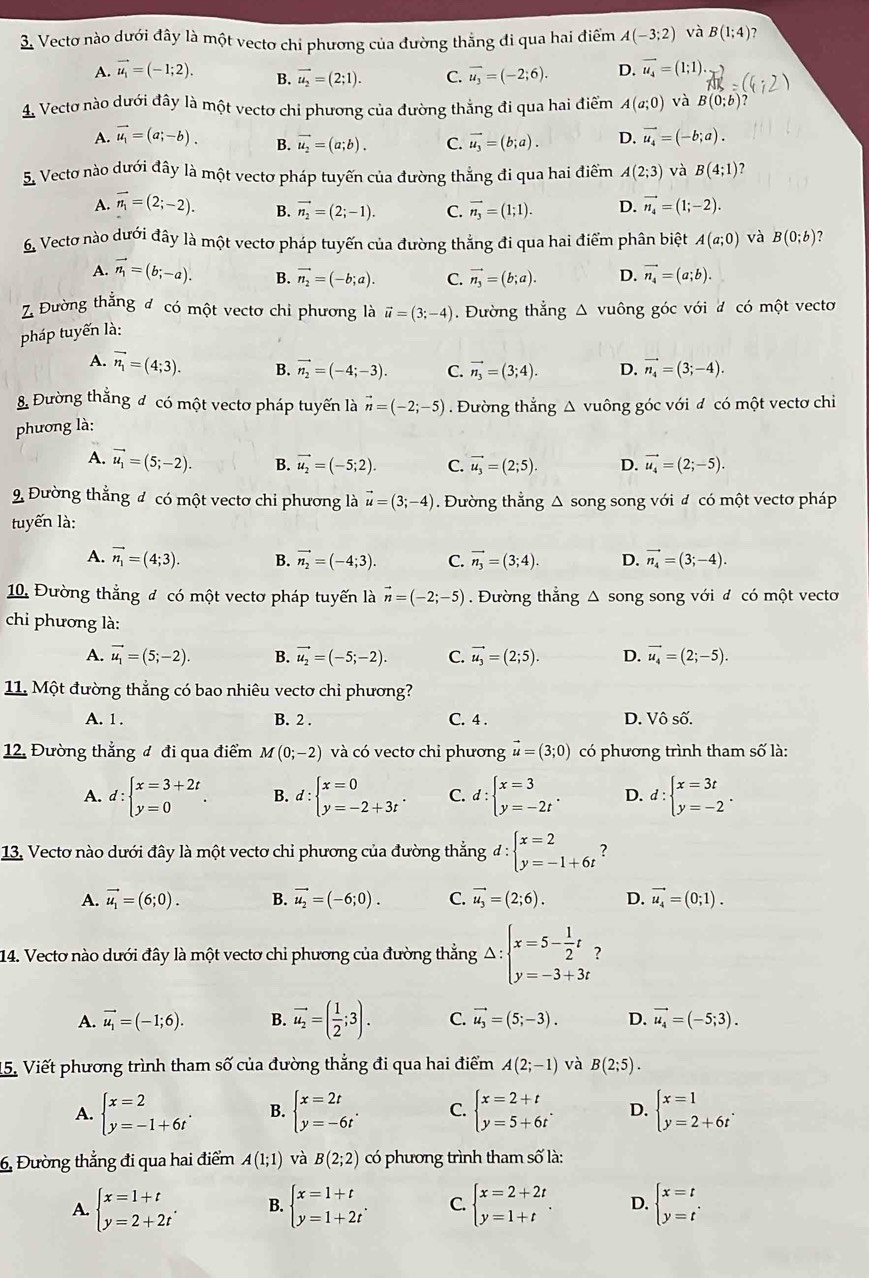 Vectơ nào dưới đây là một vecto chi phương của đường thẳng đi qua hai điểm A(-3;2) và B(1;4)
A. vector u_1=(-1;2). B. vector u_2=(2;1). C. overline u_3=(-2;6). D. vector u_4=(1;1).
1 Vectơ nào dưới đây là một vectơ chi phương của đường thằng đi qua hai điểm A(a;0) và B(0;b)
A. vector u_1=(a;-b). B. vector u_2=(a;b). C. vector u_3=(b;a). D. vector u_4=(-b;a).
S Vecto nào dưới đây là một vectơ pháp tuyến của đường thắng đi qua hai điểm A(2;3) và B(4;1)
A. vector n_1=(2;-2). B. vector n_2=(2;-1). C. vector n_3=(1;1). D. vector n_4=(1;-2).
6 Vectơ nào dưới đây là một vectơ pháp tuyến của đường thẳng đi qua hai điểm phân biệt A(a;0) và B(0;b)
A. vector n_1=(b;-a). B. vector n_2=(-b;a). C. vector n_3=(b;a). D. vector n_4=(a;b).
Z Đường thẳng đ có một vectơ chi phương là vector u=(3;-4). Đường thẳng Δ vuông góc với đ có một vecto
pháp tuyến là:
A. vector n_1=(4;3). B. vector n_2=(-4;-3). C. vector n_3=(3;4). D. vector n_4=(3;-4).
8 Đường thẳng đ có một vectơ pháp tuyến là
phương là: vector n=(-2;-5). Đường thẳng Δ vuông góc với đ có một vectơ chi
A. vector u_1=(5;-2). B. vector u_2=(-5;2). C. vector u_3=(2;5). D. vector u_4=(2;-5).
9 Đường thẳng đ có một vectơ chi phương là vector u=(3;-4). Đường thẳng Δ song song với đ có một vectơ pháp
tuyến là:
A. vector n_1=(4;3). B. vector n_2=(-4;3). C. vector n_3=(3;4). D. vector n_4=(3;-4).
10. Đường thắng đ có một vectơ pháp tuyến là vector n=(-2;-5). Đường thẳng Δ song song với đ có một vecto
chi phương là:
A. vector u_1=(5;-2). B. vector u_2=(-5;-2). C. vector u_3=(2;5). D. vector u_4=(2;-5).
11. Một đường thẳng có bao nhiêu vectơ chi phương?
A. 1. B. 2 . C. 4 . D. Vhat o^((wedge).
12. Đường thẳng đ đi qua điểm M(0;-2) và có vectơ chi phương vector u)=(3;0) có phương trình tham số là:
A. d:beginarrayl x=3+2t y=0endarray. . B. d:beginarrayl x=0 y=-2+3tendarray. . C. d:beginarrayl x=3 y=-2tendarray. . D. d:beginarrayl x=3t y=-2endarray. .
13. Vectơ nào dưới đây là một vectơ chi phương của đường thẳng d:beginarrayl x=2 y=-1+6tendarray.
A. vector u_1=(6;0). B. vector u_2=(-6;0). C. vector u_3=(2;6). D. vector u_4=(0;1).
14. Vectơ nào dưới đây là một vectơ chi phương của đường thẳng Delta :beginarrayl x=5- 1/2 t y=-3+3tendarray. ?
A. vector u_1=(-1;6). B. vector u_2=( 1/2 ;3). C. vector u_3=(5;-3). D. vector u_4=(-5;3).
15. Viết phương trình tham số của đường thẳng đi qua hai điểm A(2;-1) và B(2;5).
A. beginarrayl x=2 y=-1+6tendarray. . B. beginarrayl x=2t y=-6tendarray. . C. beginarrayl x=2+t y=5+6tendarray. . D. beginarrayl x=1 y=2+6tendarray. .
6, Đường thẳng đi qua hai điểm A(1;1) và B(2;2) có phương trình tham số là:
A. beginarrayl x=1+t y=2+2tendarray. . B. beginarrayl x=1+t y=1+2tendarray. . C. beginarrayl x=2+2t y=1+tendarray. . D. beginarrayl x=t y=tendarray. .