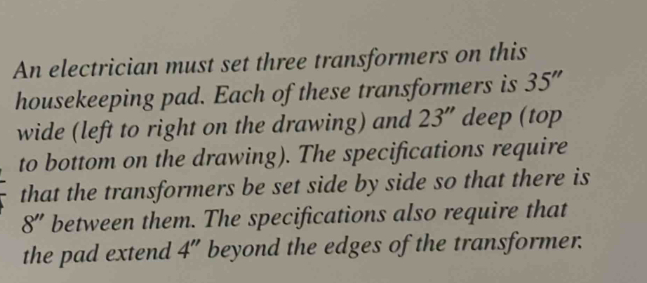 An electrician must set three transformers on this 
housekeeping pad. Each of these transformers is 35''
wide (left to right on the drawing) and 23'' deep (top 
to bottom on the drawing). The specifications require 
that the transformers be set side by side so that there is
8'' between them. The specifications also require that 
the pad extend 4'' beyond the edges of the transformer.