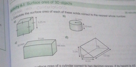 ivity 6.1 Surface area of 3D objects 
chóug cí 
ate the surface area of each of these solids cortect to the negrest whole number 36 minute
b) 
: 
a a rea of a cylinder correct to two decimal places, if its heigh i 5