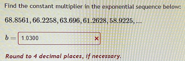 Find the constant multiplier in the exponential sequence below:
68.8561, 66.2258, 63.696, 61.2628, 58.9225, ...
b= 1.0300
Round to 4 decimal places, if necessary.