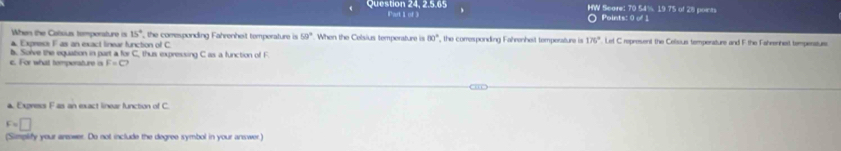 Question 24, 2.5.65 Part 1 of 3 HW Scare: 70 54%. 19 75 of 28 points 
Points: 0 of 1 
When the Casius tempersture is 15° , the comesponding Fahrenheit temperature is 59° When the Celsius temperature is 80°
▲ Express F as an exact linear function of C , the comresponding Fahrenheit temperature is 176° Let C represent the Celsous temperature and F the Fahrenhet tempenatuee 
c. For what temperature is b. Sorve the equation in part a for C, thus expressing C as a function of F
F=□
a Express F as an exact linear function of C.
F=□
(Simplify your arsower. Do not include the degree symbol in your answer.)