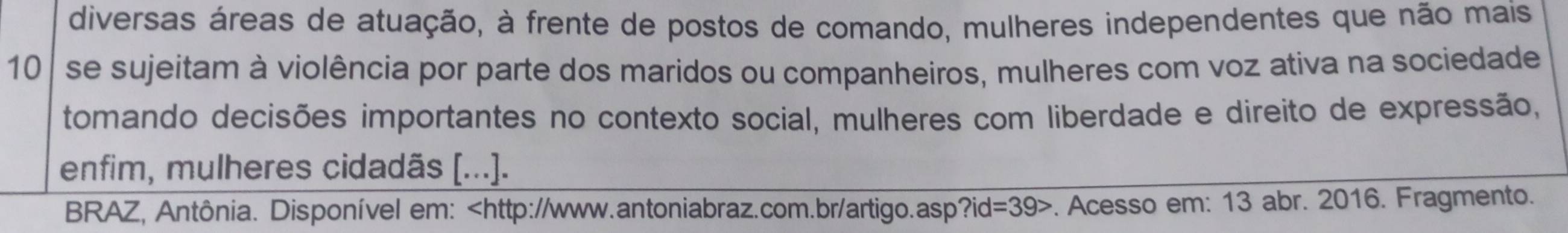 diversas áreas de atuação, à frente de postos de comando, mulheres independentes que não mais
10 se sujeitam à violência por parte dos maridos ou companheiros, mulheres com voz ativa na sociedade 
tomando decisões importantes no contexto social, mulheres com liberdade e direito de expressão, 
enfim, mulheres cidadãs [...]. 
BRAZ, Antônia. Disponível em: ?id=39> . Acesso em: 13 abr. 2016. Fragmento.