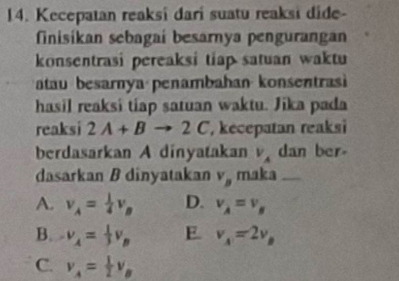 Kecepatan reaksi dari suatu reaksi dide-
finisikan sebagaí besarnya penguranga
konsentrasi pereaksi tiap satuan waktu
atau besarnya penambahan konsentra
hasil reaksi tiap satuan waktu. Jika pada
reaksi 2A+Bto 2C , kecepatan reaksi
berdasarkan A dinyatakan V_A dan ber
dasarkan B dinyatakan v_B maka
A. v_A= 1/4 v_B D. v_A=v_B
B. v_A= 1/3 v_B E. v_A=2v_B
C. v_A= 1/2 v_B