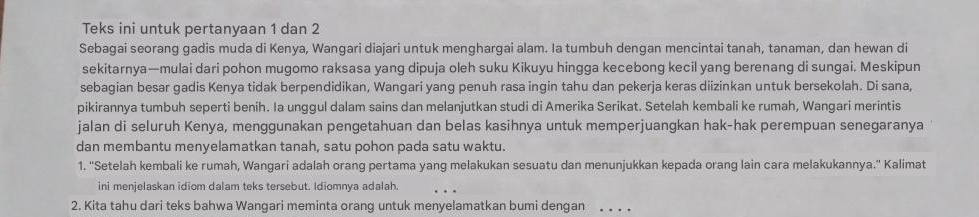 Teks ini untuk pertanyaan 1 dan 2
Sebagai seorang gadis muda di Kenya, Wangari diajari untuk menghargai alam. Ia tumbuh dengan mencintai tanah, tanaman, dan hewan di 
sekitarnya—mulai dari pohon mugomo raksasa yang dipuja oleh suku Kikuyu hingga kecebong kecil yang berenang di sungai. Meskipun 
sebagian besar gadis Kenya tidak berpendidikan, Wangari yang penuh rasa ingin tahu dan pekerja keras diizinkan untuk bersekolah. Di sana, 
pikirannya tumbuh seperti benih. Ia unggul dalam sains dan melanjutkan studi di Amerika Serikat. Setelah kembali ke rumah, Wangari merintis 
jalan di seluruh Kenya, menggunakan pengetahuan dan belas kasihnya untuk memperjuangkan hak-hak perempuan senegaranya 
dan membantu menyelamatkan tanah, satu pohon pada satu waktu. 
1. ''Setelah kembali ke rumah, Wangari adalah orang pertama yang melakukan sesuatu dan menunjukkan kepada orang lain cara melakukannya.'' Kalimat 
ini menjelaskan idiom dalam teks tersebut. Idiomnya adalah 
_ 
2. Kita tahu dari teks bahwa Wangari meminta orang untuk menyelamatkan bumi dengan_