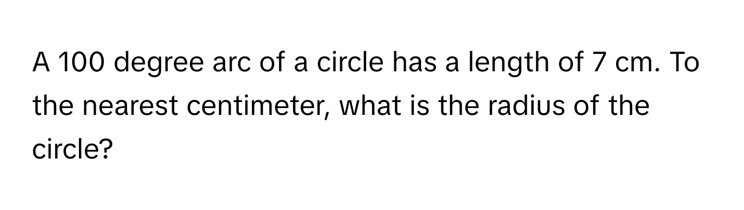 A 100 degree arc of a circle has a length of 7 cm. To the nearest centimeter, what is the radius of the circle?