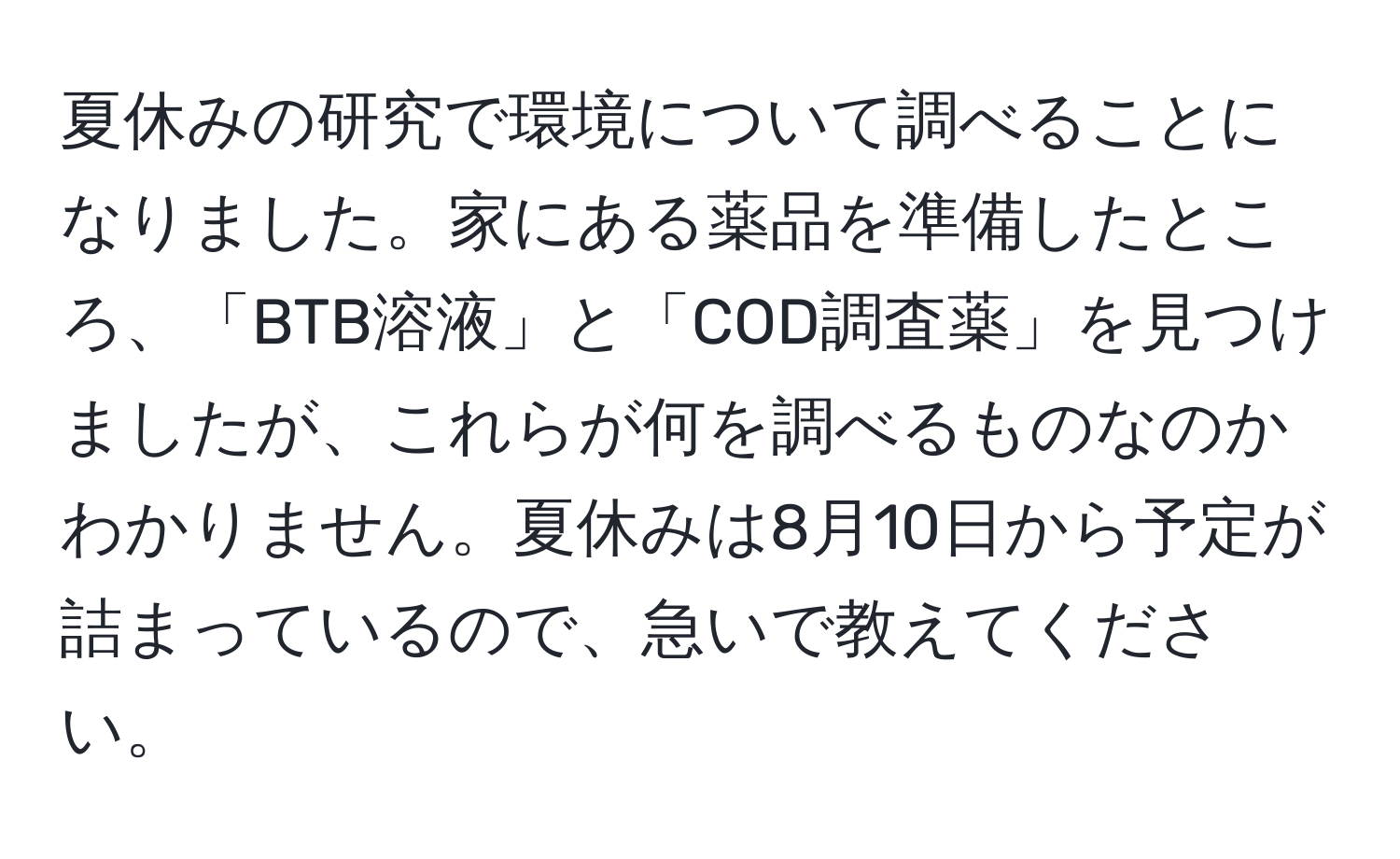 夏休みの研究で環境について調べることになりました。家にある薬品を準備したところ、「BTB溶液」と「COD調査薬」を見つけましたが、これらが何を調べるものなのかわかりません。夏休みは8月10日から予定が詰まっているので、急いで教えてください。