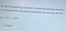 Use the graphing calculator to solve the following equation 
and inequalities that were developed in the previous activity. 
a) v(b)=n(h)
Solution