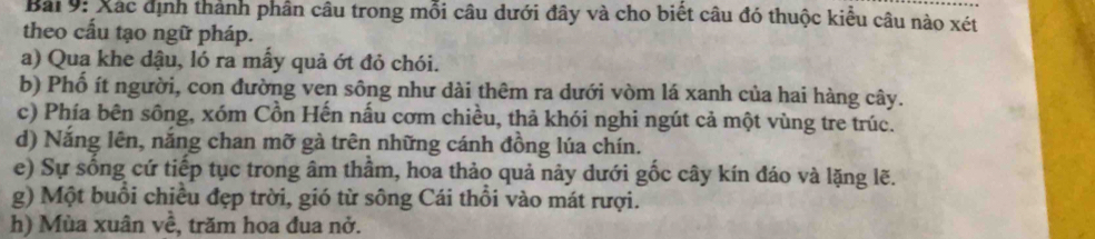 Xác định thành phần câu trong mỗi câu dưới đây và cho biết câu đó thuộc kiểu câu nào xét 
theo cấu tạo ngữ pháp. 
a) Qua khe dậu, ló ra mẫy quả ớt đỏ chói. 
b) Phổ ít người, con đường ven sông như dài thêm ra dưới vòm lá xanh của hai hàng cây. 
c) Phía bên sông, xóm Cồn Hến nấu cơm chiều, thả khói nghi ngút cả một vùng tre trúc. 
d) Nắng lên, nắng chan mỡ gà trên những cánh đồng lúa chín. 
e) Sự sống cứ tiếp tục trong âm thâm, hoa thảo quả nảy dưới gốc cây kín đáo và lặng lẽ. 
g) Một buổi chiều đẹp trời, gió từ sông Cái thổi vào mát rượi. 
h) Mùa xuân về, trăm hoa đua nở.