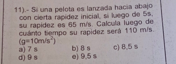 11).- Si una pelota es lanzada hacia abajo
con cierta rapidez inicial, si luego de 5s,
su rapidez es 65 m/s. Calcula luego de
cuánto tiempo su rapidez será 110 m/s.
(g=10m/s^2)
a) 7 s b) 8 s c) 8,5 s
d) 9 s e) 9,5 s