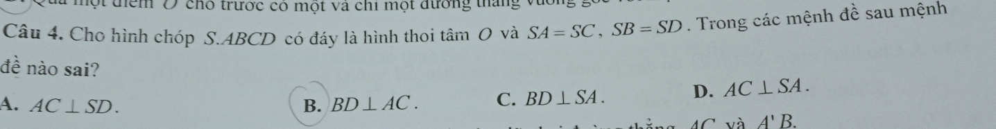 đột điểm Ở cho trước có một và chi một đường thắng
Câu 4. Cho hình chóp S. ABCD có đáy là hình thoi tâm O và SA=SC, SB=SD. Trong các mệnh đề sau mệnh
đề nào sai? D. AC⊥ SA.
A. AC⊥ SD. B. BD⊥ AC.
C. BD⊥ SA.
và A'B.