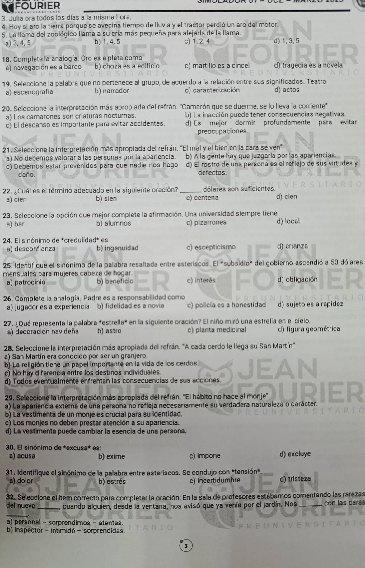 fourier
3. Julia ora todos los días a la misma hora.
4. Hoy si aro la tierra porque se avecina tiempo de Iluvia y el tractor perdió un aro del motor.
5. La llama del zoológico llama a su cría más pequeña para alejarla de la llama.
a) 3, 4, 5 b) 1, 4, 5 c) 1, 2, 4 d) 1, 3, 5
18. Complete la analogía. Oro es a plata como
a) navegación es a barco b) choza es a edificio c) martillo es a cincel d) tragedia es a novela
19. Seleccione la palabra que no pertenece al grupo, de acuerdo a la relación entre sus significados. Teatro
a) escenografía b) narrador c) caracterización d) actos
20. Seleccione la interpretación más apropiada del refrán. 'Camarón que se duerme, se lo lleva la corriente'
a) Los camarones son criaturas nocturnas. b) La inacción puede tener consecuencias negativas.
c) El descanso es importante para evitar accidentes. d) Es mejor dormir profundamente para evitar
preocupaciones.
21. Seleccione la interpretación más apropiada del refrán. “El mal y el bien en la cara se ven
a) No debemos valorar a las personas por la apariencia. b) A la gente hay que juzgarla por las apariencias.
c) Debemos estar prevenidos para que nadie nos hago d) El rostro de una persona es el reflejo de sus virtudes y
daño. defectos.
22. ¿Cuál es el término adecuado en la siguiente oración? _dólares son suficientes.
a) cien b) sien c) centena d) cien
23. Seleccione la opción que mejor complete la afirmación. Una universidad siempre tiene
a) bar b) alumnos c) pizarrones d) local
24. El sinónimo de *credulidad* es
a) desconfianza b) ingenuidad c) escepticismo d) crianza
25. Identifique el sinónimo de la palabra resaltada entre asteriscos. El *subsidio* del gobierno ascendió a 50 dólares
mensuales para mujeres cabeza de hogar.
a) patrocinio b) beneficio c) interés d) obligación
26. Complete la analogía, Padre es a responsabilidad como
a) jugador es a experiencia b) fidelidad es a novia c) policía es a honestidad d) sujeto es a rapidez
27. ¿Qué representa la palabra *estrella* en la siguiente oración? El niño miró una estrella en el cielo.
a) decoración navideña b) astro c) planta medicinal d) figura geométrica
28. Seleccione la interpretación más apropiada del refrán. 'A cada cerdo le llega su San Martín'
a) San Martín era conocido por ser un granjero.
b) La religión tiene un papel importante en la vida de los cerdos.
c) No hay diferencia entre los destinos individuales.
d) Todos eventualmente enfrentan las consecuencias de sus acciones.
29. Seleccione la interpretación más apropiada del refrán. "El hábito no hace al monje'
a) La apariencia externa de una persona no refleja necesariamente su verdadera naturaleza o carácter.
b) La vestimenta de un monje es crucial para su identidad.
c) Los monjes no deben prestar atención a su apariencia.
d) La vestimenta puede cambiar la esencia de una persona.
30. El sinónimo de *excusa* es:
a) acusa b) exime c) impone d) excluye
31. Identifique el sinónimo de la palabra entre asteriscos. Se condujo con *tensión*
a) dolor b) estrés c) incertidumbre d) tristeza
32. Seleccione el ítem correcto para completar la oración: En la sala de profesores estábamos comentando las rarezas
del nuevo _cuando alguien, desde la ventana, nos avisó que ya venía por el jardín. Nos _,con las caras
a) personal - sorprendimos - atentas.
b) inspector - intimidó - sorprendidas.
3