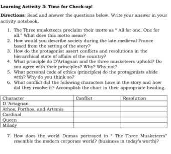 Learning Activity 3: Time for Check-up! 
Directions: Read and answer the questions below. Write your answer in your 
activity notebook. 
1. The Three musketeers proclaim their motto as " All for one, One for 
all." What does this motto mean? 
2. How would you describe society during the late-medieval France 
based from the setting of the story? 
3. How do the protagonist assert conflicts and resolutions in the 
hierarchical state of affairs of the country? 
4. What principle do D' Artagnan and the three musketeers uphold? Do 
you agree with their principles? Why? Why not? 
5. What personal code of ethics (principles) do the protagonists abide 
with? Why do you think so? 
6. What conflict did the following characters have in the story and how 
did they resolve it? Accomplish the chart in their appropriate heading. 
7. How does the world Dumas portrayed in * The Three Musketeers' 
resemble the modern corporate world? (business in today's worth)?