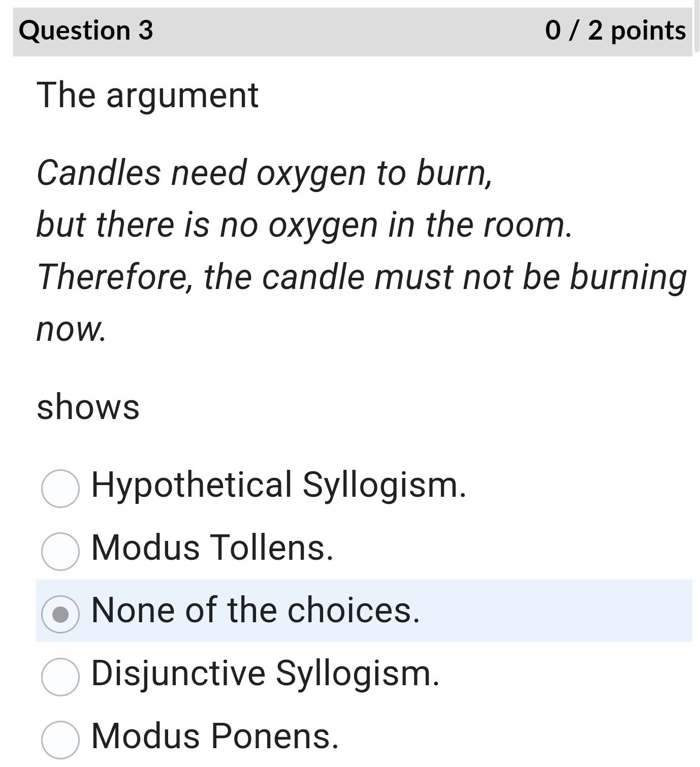 0 / 2 points
The argument
Candles need oxygen to burn,
but there is no oxygen in the room.
Therefore, the candle must not be burning
now.
shows
Hypothetical Syllogism.
Modus Tollens.
None of the choices.
Disjunctive Syllogism.
Modus Ponens.