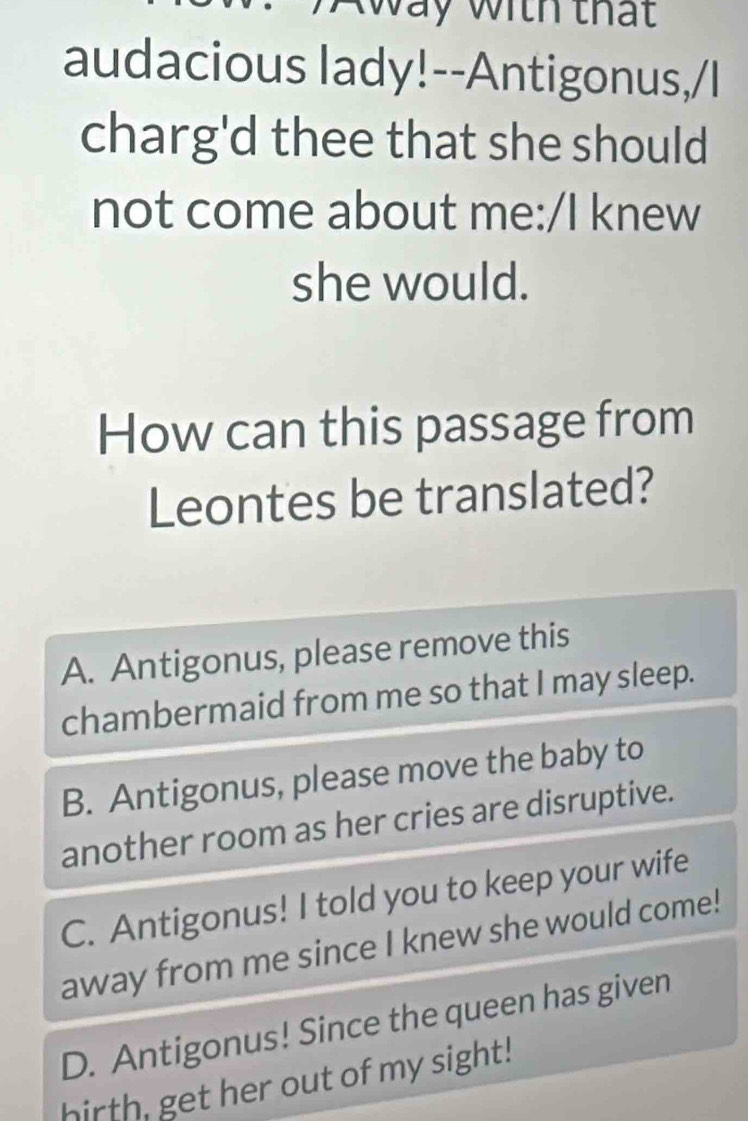 way with that
audacious lady!--Antigonus,/I
charg'd thee that she should
not come about me:/I knew
she would.
How can this passage from
Leontes be translated?
A. Antigonus, please remove this
chambermaid from me so that I may sleep.
B. Antigonus, please move the baby to
another room as her cries are disruptive.
C. Antigonus! I told you to keep your wife
away from me since I knew she would come!
D. Antigonus! Since the queen has given
hirth, get her out of my sight!