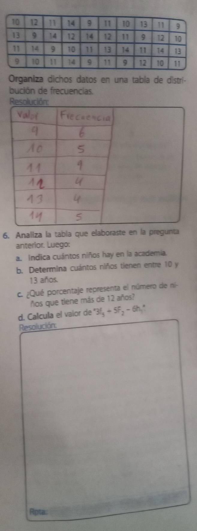 Organiza dichos datos en una tabla de distri- 
bución de frecuencias. 
6. Analiza la tabla que elaboraste en la pregunta 
anterior. Luego: 
a. Indica cuántos niños hay en la academia. 
b. Determina cuántos niños tienen entre 10 y
13 años. 
c. ¿Qué porcentaje representa el número de ni- 
ños que tiene más de 12 años? 
d. Calcula el valor de 3f_5+5f_2-6h_1
Resolución: 
Rpta.: