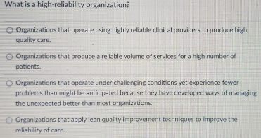 What is a high-reliability organization?
Organizations that operate using highly reliable clinical providers to produce high
quality care.
Organizations that produce a reliable volume of services for a high number of
patients.
Organizations that operate under challenging conditions yet experience fewer
problems than might be anticipated because they have developed ways of managing
the unexpected better than most organizations.
Organizations that apply lean quality improvement techniques to improve the
reliability of care.