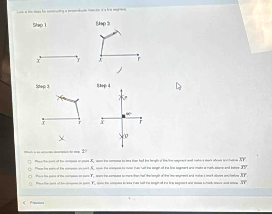 Louk at the tepn for constresting a perpendisular banctor of a line wegment.
Step 1 Step 2
60°
x
r x
Step 3 Step 4
P
90°
x r x r
∠ Q
Which is an accurate description for step 2?
Plave the pars of the compass an paint, x_1 open the campass to less than half the length of the line segment and make a mark above and below overline XY
Place the paint of the compess on paint x_1 open the campass to more than half the length of the line segment and make a mark above and below overline XY.
Pace the part of the compess on paint Y, , open the compass to more than half the longth of the line segment and make a mark above and below overline XY
Pace the part of the compass on pairt Y_1 open the compass to less than half the length of the line segment and make a mark above and below overline XY
Previzun