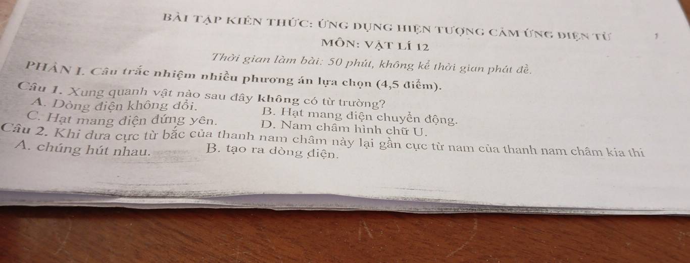 bài tập kiên thức: ứng dụng hiện tượng cảm ứng điện từ
môn: Vật lí 12
Thời gian làm bài: 50 phút, không kể thời gian phát đề.
PHẢN L. Câu trắc nhiệm nhiều phương án lựa chọn (4,5 điểm).
Câu 1. Xung quanh vật nào sau đây không có từ trường?
A. Dòng điện không đổi. B. Hạt mang diện chuyển động.
C. Hạt mang điện đứng yên. D. Nam châm hình chữ U.
Câu 2. Khi dưa cực từ bắc của thanh nam châm này lại gần cực từ nam của thanh nam châm kia thi
A. chúng hút nhau.
B. tạo ra dòng điện.