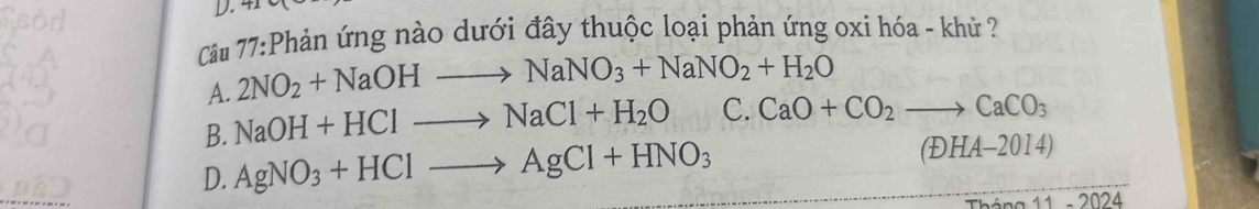 4
Cầu 77:Phản ứng nào dưới đây thuộc loại phản ứng oxi hóa - khủ ?
A. 2NO_2+NaOHto NaNO_3+NaNO_2+H_2O
B. NaOH+HClto NaCl+H_2O C. CaO+CO_2to CaCO_3
D. AgNO_3+HClto AgCl+HNO_3
(E)HA-2014)
11-2024